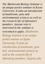 The Mushroom Biology Seminar is an unique pocket seminar in Kyoto University. It aims an introduction of mushroom, gene and  environmental sciences as well as the research life of laboratory members. Anyone who is interested in the seminar is welcomed to apply. Mushroom Biology Seminar is an unique pocket seminar in Kyoto University. It aims an introduction of mushroom, gene and  environmental sciences as well as the research life of laboratory members. Anyone who is interested in the seminar is welcomed to apply.